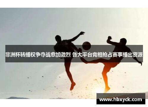 非洲杯转播权争夺战愈加激烈 各大平台竞相抢占赛事播出资源