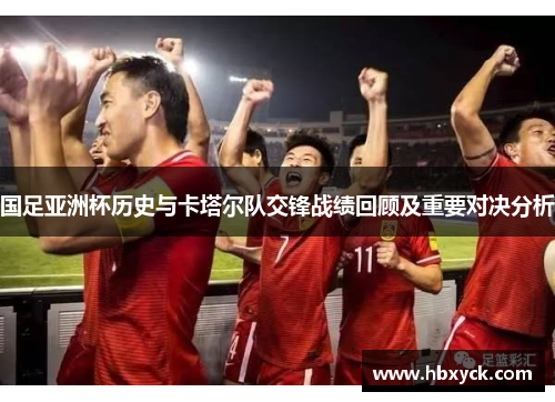 国足亚洲杯历史与卡塔尔队交锋战绩回顾及重要对决分析
