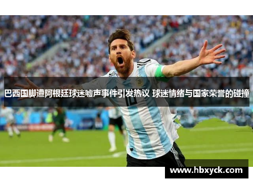 巴西国脚遭阿根廷球迷嘘声事件引发热议 球迷情绪与国家荣誉的碰撞