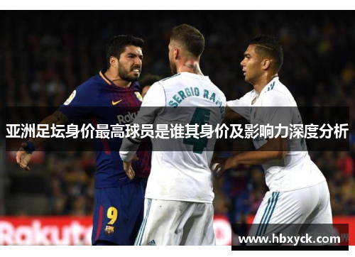 亚洲足坛身价最高球员是谁其身价及影响力深度分析
