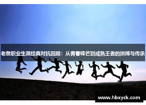 老詹职业生涯经典对抗回顾：从青春锋芒到成熟王者的拼搏与传承