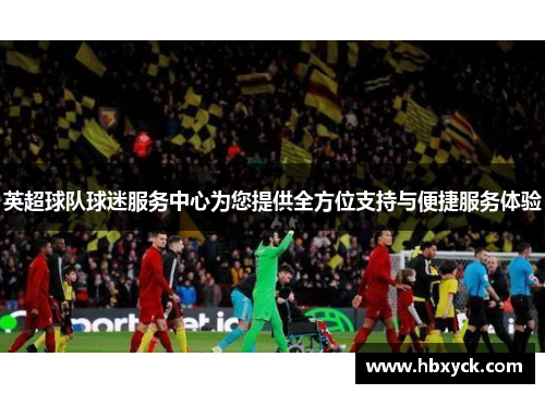 英超球队球迷服务中心为您提供全方位支持与便捷服务体验